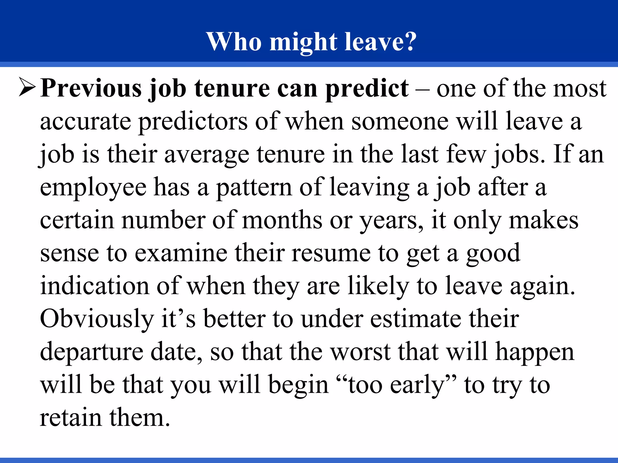 Who might leave?
Previous job tenure can predict – one of the most
accurate predictors of when someone will leave a
job is their average tenure in the last few jobs. If an
employee has a pattern of leaving a job after a
certain number of months or years, it only makes
sense to examine their resume to get a good
indication of when they are likely to leave again.
Obviously it’s better to under estimate their
departure date, so that the worst that will happen
will be that you will begin “too early” to try to
retain them.
 