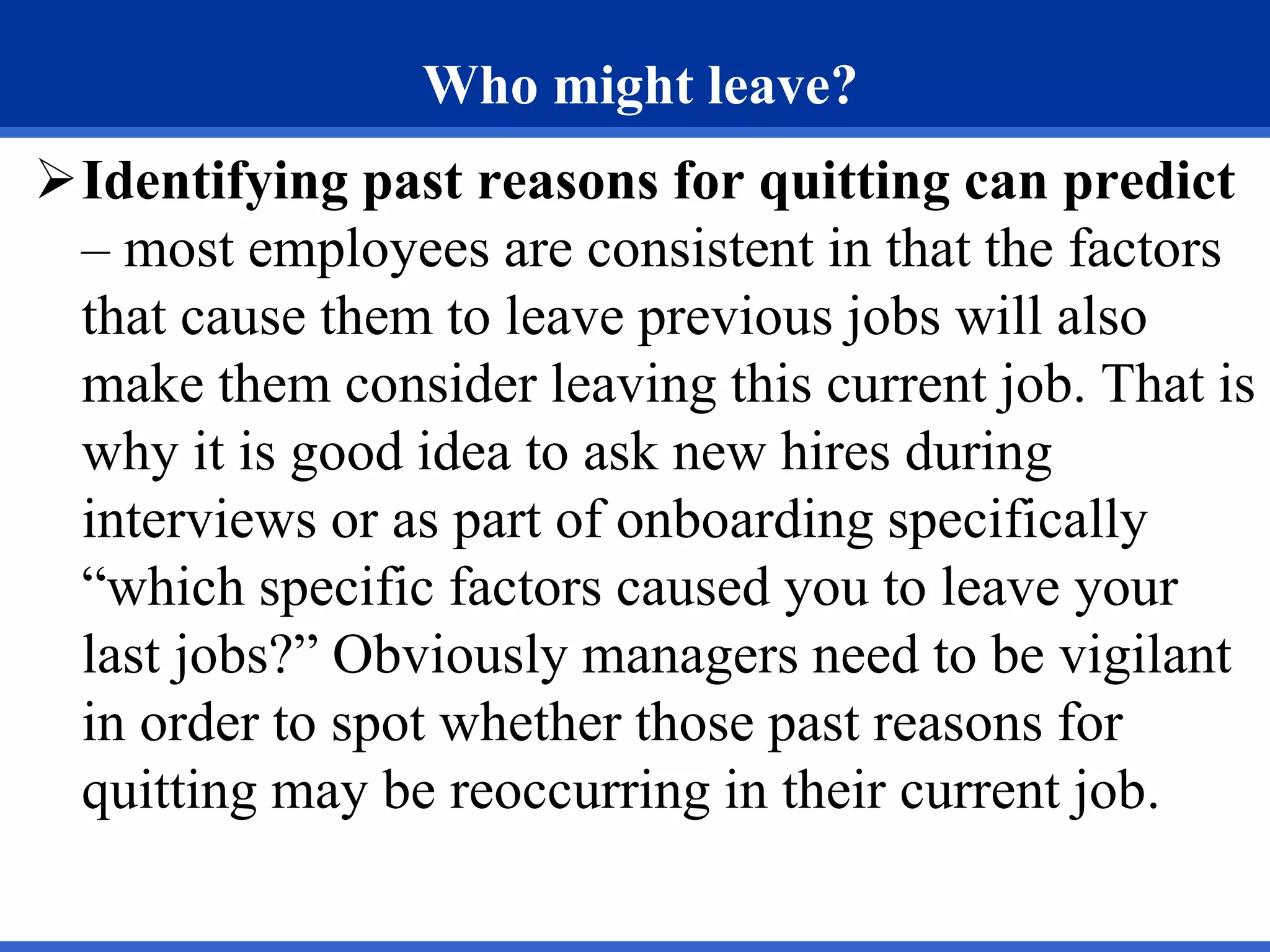 Who might leave?
Identifying past reasons for quitting can predict
– most employees are consistent in that the factors
that cause them to leave previous jobs will also
make them consider leaving this current job. That is
why it is good idea to ask new hires during
interviews or as part of onboarding specifically
“which specific factors caused you to leave your
last jobs?” Obviously managers need to be vigilant
in order to spot whether those past reasons for
quitting may be reoccurring in their current job.
 