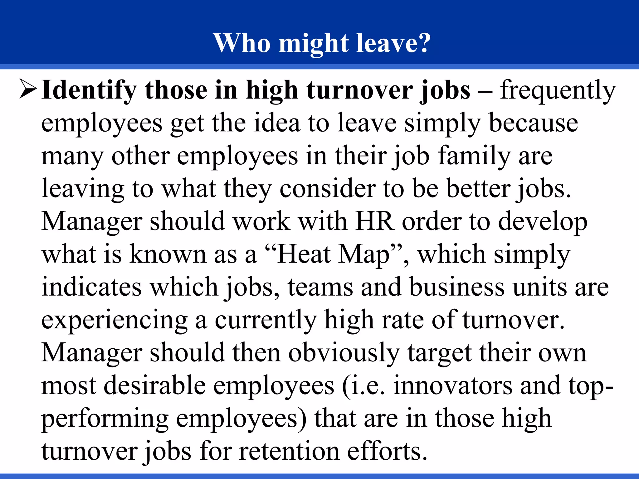 Who might leave?
Identify those in high turnover jobs – frequently
employees get the idea to leave simply because
many other employees in their job family are
leaving to what they consider to be better jobs.
Manager should work with HR order to develop
what is known as a “Heat Map”, which simply
indicates which jobs, teams and business units are
experiencing a currently high rate of turnover.
Manager should then obviously target their own
most desirable employees (i.e. innovators and top-
performing employees) that are in those high
turnover jobs for retention efforts.
 
