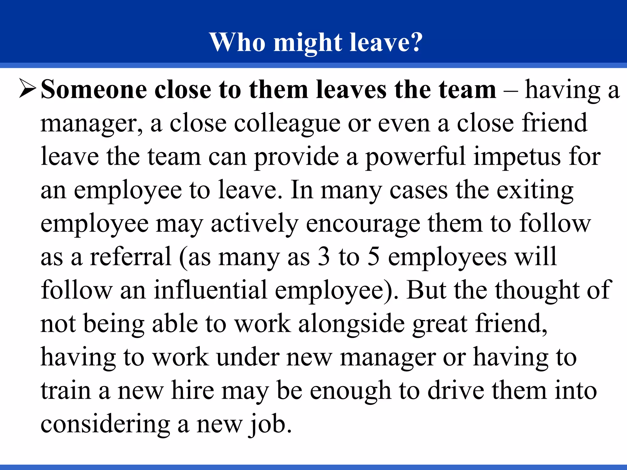 Who might leave?
Someone close to them leaves the team – having a
manager, a close colleague or even a close friend
leave the team can provide a powerful impetus for
an employee to leave. In many cases the exiting
employee may actively encourage them to follow
as a referral (as many as 3 to 5 employees will
follow an influential employee). But the thought of
not being able to work alongside great friend,
having to work under new manager or having to
train a new hire may be enough to drive them into
considering a new job.
 