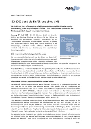 Seite	1	
NEWS	/	PRESSEMITTEILUNG	
	
ISO	27001	und	die	Einführung	eines	ISMS	
Die	Einführung	eines	Information	Security	Management	Systems	(ISMS)	ist	eine	wichtige	
Voraussetzung	für	die	Zertifizierung	nach	ISO/IEC	27001.	Ein	praxisnahes	Seminar	der	IBS-
Akademie	vermittelt	dazu	die	notwendigen	Kenntnisse.	
Hamburg,	 27.	 April	 2017	 –	 Die	 IBS	 Schreiber	 GmbH,	 ein	 führender	
Anbieter	 von	 Beratung,	 Schulung	 und	 Software	 für	 die	 Prüfung	 und	
Auditierung	 von	 SAP-Systemen,	 unterstützt	 Unternehmen	 bei	 der	
Einführung	eines	ISMS	und	der	Zertifizierung	nach	ISO	27001.	Im	Rahmen	
eines	 praxisnahen	 Seminars	 erfolgt	 eine	 fundierte	 Einführung	 in	 die	
Anforderungen,	 außerdem	 werden	 zahlreiche	 Best-Practice-Tipps	
vermittelt	 und	 Hinweise	 zur	 Durchführung	 einer	 eigenständigen	
Risikoanalyse	gegeben.	
ISMS	–	Informationssicherheit	als	ganzheitlicher	Ansatz	
Die	 Informationssicherheit	 hat	 nicht	 nur	 den	 Schutz	 von	 Daten	 in	 IT-
Systemen	zum	Ziel,	sondern	die	Sicherheit	aller	Informationen,	also	auch	
Informationen,	die	beispielsweise	nur	auf	Papier	oder	nur	im	Kopf	eines	
Mitarbeiters	 gespeichert	 sind.	 Die	 Grundwerte	 der	 Informationssicherheit	 sind	 dabei	 die	 Verfügbarkeit,	 die	
Vertraulichkeit	und	die	Integrität	der	Informationen.	
Durch	die	Einführung	eines	Information	Security	Management	Systems	(ISMS)	wird	die	Informationssicherheit	
im	 Unternehmen	 dauerhaft	 definiert,	 kontrolliert,	 aufrechterhalten	 und	 fortlaufend	 verbessert.	 Zu	 diesem	
Zweck	 beinhaltet	 ein	 ISMS	 eine	 Aufstellung	 von	 Verfahren	 und	 Regeln,	 an	 denen	 sich	 das	 Unternehmen	
auszurichten	 hat.	 Die	 Norm	 ISO/IEC	 27001	 spezifiziert	 die	 Anforderungen	 an	 ein	 ISMS.	 Sie	 betrachtet	 die	
Herstellung,	den	Betrieb,	die	Überwachung,	die	Wartung	und	die	Verbesserung	des	ISMS.	
Umsetzung	der	ISO	27001	und	Risikomanagement	zentrale	Themen	
Die	Teilnehmer	erlernen	in	diesem	Seminar,	wie	ein	ISMS	nach	ISO	27001	für	ihr	Unternehmen	aufgebaut	sein	
sollte	 und	 wie	 sie	 es	 prüfen	 und	 bewerten	 können.	 Dazu	 werden	 nicht	 nur	 Hintergründe	 der	
Informationssicherheit	beleuchtet	und	die	Struktur,	Ziele	und	Anwendungsbereiche	der	Normenreiche	2700x,	
insbesondere	 der	 ISO/IEC	 27001:2013,	 erläutert,	 sondern	 auch	 der	 Zweck	 und	 die	 Einführung	 eines	 ISMS	
anhand	von	Best-Practice-Beispielen	dargestellt.	Praxisnahe	Tipps	zur	Organisation	der	Informationssicherheit	
und	der	Formulierung	von	Policies	(Richtlinien)	und	Prozessen	im	ISMS	sowie	Einblick	in	die	Kombination	mit	
einem	Business	Continuity	Management	runden	diesen	Teil	des	Seminars	ab.		
Einen	 weiteren	 Schwerpunkt	 bildet	 Information	 Security	 Risk	 Management.	 Nach	 einer	 Einführung	 in	 das	
Risikomanagement	 werden	 insbesondere	 die	 Anforderungen	 an	 und	 Best	 Practices	 für	 das	 IS-
Risikomanagement	 gemäß	 ISO/IEC	 27001:2013	 und	 anderen	 Vorgaben	 besprochen.	 Dabei	 wird	 der	
Risikomanagement-Prozess	 (Asset-Inventarisierung,	 Schutzbedarf,	 Gefährdungen,	 Risiko,	 Maßnahmen)	
behandelt	 und	 ein	 Best-Practice-Vorgehen	 für	 Information	 Security	 Risiko-Assessments	 vorgestellt.	 Viele	
Fallbeispiele	aus	der	Praxis	machen	das	Seminar	besonders	wertvoll	für	die	Teilnehmer.	
Das	zweitägige	Seminar	findet	am	8.	und	9.	Juni	in	der	IBS-Akademie	in	Hamburg	statt.	Als	Referenten	konnten	
mit	 Alexander	 Clemm	 und	 Matthias	 Wehrhahn	 zwei	 ausgewiesene	 Experten	 für	 ISMS-Projekte	 gewonnen	
werden.	 Herr	 Alexander	 Clemm	 hat	 als	 Prüfungsleiter	 bei	 Ebner	 Stolz	 langjährige	 Erfahrung	 im	 Bereich	 der	
	
Praxisseminar	zur	ISO	27001	und	der	
Einführung	eines	ISMS	
 