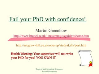 Dept of Mathematical Sciences,
Brunel University
Fail your PhD with confidence!
Martin Greenhow
http://www.brunel.ac.uk/~mastmmg/ssguide/sshome.htm
http://mcgraw-hill.co.uk/openup/studyskills/post.htm
Health Warning: Your supervisor will not write
your PhD for you! YOU OWN IT.
 