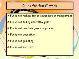 Rules for fun @ work
Fun is not making fun of coworkers or management
Fun is not telling unhealthy jokes
Fun is not practical jokes or pranks
Fun is not deceptive
Fun is not gambling
Fun is not sarcastic
 