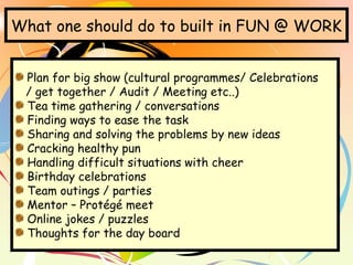 What one should do to built in FUN @ WORK
Plan for big show (cultural programmes/ Celebrations
/ get together / Audit / Meeting etc..)
Tea time gathering / conversations
Finding ways to ease the task
Sharing and solving the problems by new ideas
Cracking healthy pun
Handling difficult situations with cheer
Birthday celebrations
Team outings / parties
Mentor – Protégé meet
Online jokes / puzzles
Thoughts for the day board
 