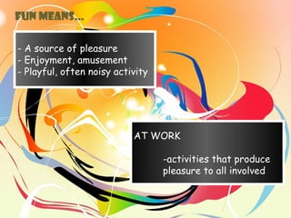 - A source of pleasure
- Enjoyment, amusement
- Playful, often noisy activity
AT WORK
-activities that produce
pleasure to all involved
FUN means…
 