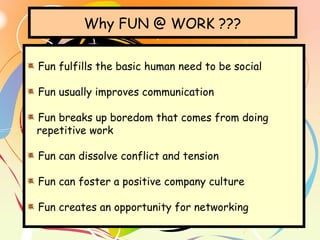 Why FUN @ WORK ???
Fun fulfills the basic human need to be social
Fun usually improves communication
Fun breaks up boredom that comes from doing
repetitive work
Fun can dissolve conflict and tension
Fun can foster a positive company culture
Fun creates an opportunity for networking
 