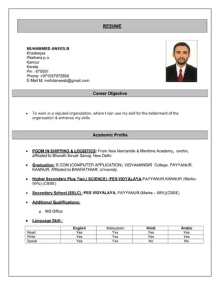 MUHAMMED ANEES.B
Khadeejas
Pilathara p.o.
Kannur
Kerala
Pin : 670501
Phone: +971557972856
E-Mail Id: mohdaneesb@gmail.com
 To work in a reputed organization, where I can use my skill for the betterment of the
organization & enhance my skills
 PGDM IN SHIPPING & LOGISTICS: From Asia Mercantile & Maritime Academy, cochin,
affiliated to Bharath Sevak Samaj, New Delhi.
 Graduation: B.COM (COMPUTER APPLICATION), VIDYAMANDIR College, PAYYANUR,
KANNUR, Affiliated to BHARATHIAR. University.
 Higher Secondary Plus Two,( SCIENCE) :PES VIDYALAYA,PAYYANUR,KANNUR (Marks-
59%).(CBSE)
 Secondary School (SSLC) :PES VIDYALAYA, PAYYANUR (Marks – 68%)(CBSE)
 Additional Qualifications:
o MS Office
 Language Skill :
RESUME
Career Objective
Academic Profile
English Malayalam Hindi Arabic
Read Yes Yes Yes Yes
Write Yes Yes Yes Yes
Speak Yes Yes No No
 