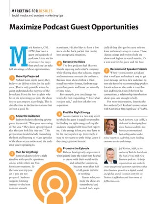 MARKETING FOR RESULTS
Social media and content marketing tips
Maximize Podcast guest Opportunities
M
ark Sanborn, CSP,
CPAE, has been a
guest on hundreds of
podcasts. Here are his
seven sure-fire ways
that speakers can take
full advantage of these opportunities.
Show Up Prepared
Podcast hosts invite guests they
believe can deliver value for the audi-
ence. That is only possible when the
guest understands the purpose of the
broadcast. Have the host explain why
he or she is inviting you onto the show
so you can prepare accordingly. This is
also the time to decline invitations that
are not a good fit.
Know the audience
Sanborn believes showing up pre-
pared is essential. “True pros never wing
it,” he says. “They show up so prepared
that they just look like they are.” This
preparation should include researching
the host and listening to recent episodes
of the show so you understand the audi-
ence you’re speaking to.
Plan for anything
Some podcasts follow a tight
timeline with specific questions
asked, while others are free-
form conversations. Ei-
ther one can trip you
up if you are not
prepared. Sanborn
suggests listening
intently to the host
to make smooth
1
2
3
transitions. He also likes to have a few
stories in his back pocket that can fit
into unexpected situations.
Reverse the Roles
The best podcasts feel like two
friends enjoying each other’s company
while sharing ideas that educate, inspire
and sometimes entertain the audience.
Because most shows follow a tradi-
tional interview format, Sanborn sug-
gests that guests and hosts occasionally
reverse roles.
For example, you can change the
tempo by first responding, “I love what
you just said,” and then ask the host
a question.
Find the Right energy
A conversation is a two-way street
in which the guest is equally responsible
for finding the right energy to keep the
audience engaged with his or her expert-
ise. If the energy is low, you may have to
be the one to pick it up. Conversely, it
may be necessary to settle things down if
the energy gets too frenetic.
Promote the episode
Podcast hosts greatly appreciate it
when guests share the value they helped
to create with their social media
and subscriber audiences,
because more than half
of all guests do little
or nothing.
Guests who pro-
mote the show are
remembered and
invited back, espe-
4
5
6
cially if they also go the extra mile to
leave an honest rating or review. Those
iTunes ratings and reviews help the
show rank higher in search results. It’s
a win-win for the guest and the host.
Recommend Speaker Friends
When you encounter a podcast
that is well run and makes it easy to get
your message out to a new audience, re-
turn the favor by recommending speaker
friends who can also make a contribu-
tion and benefit. Even if the host has
connections, a relationship introduction
shows you care enough to help.
For more information, listen to the
live audio of Jeff Korhan's conversation
with Sanborn at http://apple.co/1V7LAMi.
Mark Sanborn, CSP, CPAE, is
dedicated to developing lead-
ers in business and life. San-
born is an international
best-selling author and a
noted expert on leadership, team building,
customer service and change.
Jeff Korhan, MBA, is the
author of Built-In Social and
the host of This Old New
Business podcast. He helps
organizations use media to
create exceptional customer experiences that
drive business growth in a digital, social
and global world. Connect with him on
Twitter @jeffkorhan and learn more at
JeffKorhan.com.
7
 