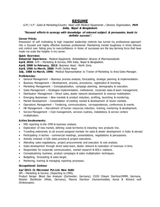 RESUME
G.M / V.P - Sales & Marketing/Country Head with Medical Equipments / Devices Organization, PAN
India, Nepal & Bangladesh.
“Focused efforts in synergy with knowledge of relevant subject & persuasion, leads to
definite success”.
Career Précis:
Possession of self motivating & high impacted leadership instincts has turned my professional approach
into a focused and highly effective business professional. Maintaining mental toughness in times failures
and control over falling prey to overconfidence in times of successes are the key deriving force that have
made me scale the heights in my career.
Quick Overview:
Industrial Experience: Medical Equipment, Rehabilitation Devices & Pharmaceuticals.
April, 2010: G.M – Marketing & Service, PAN India, Nepal & Bangladesh.
April, 2008 to February, 2013: Business Head - North Zone.
April, 1996 to March, 2000: Profit Centre Head
July, 1988 to March, 1996: Medical Representative to Trainer of Marketing to Area Sales Manager.
Proficiencies:
 General Management – Business process analysis, forecasting, strategic planning & implementation.
 Business Management – Development, process, procedures, registration & licensing.
 Marketing Management – Conceptualization, campaign planning, demography & execution.
 Sales Management – Strategies implementation, institutional, corporate sales & team management.
 Distribution Management – Direct sales, dealer network development & revenue mobilization.
 Emerging Businesses – New markets & product induction, profiling, launching & monitoring.
 Market Development - Consolidation of existing market & development of newer markets.
 Operations Management – Tendering, communications, correspondences, conferences & events.
 HR Management – Recruitment of human resources induction, training, mentoring & development.
 Service Management – Cost management, services routines, installations & service centers
multiplication.
Active Involvements:
 MIS reporting to the CMD & business analysis.
 Exploration of new market, defining weak territories & inducting new products line.
 Travelling extensively to all around assigned markets for sales & dealer development in India & abroad.
 Participating in techno - commercial meetings, presentations, negotiations & persuasions.
 Actively involved in b2b sales process & project executions.
 Attending sales negotiations, project procurements and execution & cost analysis.
 Sales development through direct sales team, dealer network & realization of revenues in time.
 Responsible for corporate communication, market research & KOL’s relations.
 Conceptualizing business, product campaigns & sales multiplication techniques.
 Budgeting, forecasting & sales target.
 Mentoring, training & managing reporting processes.
Occupational Contour
Apr'2013: CL Micromed Pvt.Ltd. New Delhi
GM – Marketing & Service. (Reporting to CMD),
Product Range- Blood Gas Analyzer (Eschweiler, Germany), CSSD (Steam Sterilizer(MMM, Germany,
Washer Disinfector (Miele, Germany), Plasma Sterilizer (Humanmeditek, Korea & Richard wolf
(Endoscopes).
 