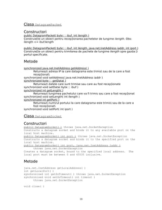 Clasa DatagramPacket

Constructori
public DatagramPacket( byte[] ibuf, int ilength )
Construie[te un obiect pentru recep]ionarea pachetelor de lungime ilength. Obs:
ilength <= ibuf.length

public DatagramPacket( byte[] ibuf, int ilength, java.net.InetAddress iaddr, int iport )
Construie[te un obiect pentru trimiterea de pachete de lungime ilength spre gazda [i
portul specificate.

Metode
synchronized java.net.InetAddress getAddress( )
      Returneaz adresa IP la care datagrama este trimis sau de la care a fost
      recep]ionat
synchronized void setAddress( java.net.InetAddress iaddr )
synchronized byte[] getData( )
      Returneaz datele care sunt trimise sau care au fost recep]ionate
synchronized void setData( byte[] ibuf )
synchronized int getLength( )
      Returneaz lungimea pachetului care va fi trimis sau care a fost recep]ionat
synchronized void setLength( int ilength )
synchronized int getPort( )
      Returneaz numrul portului la care datagrama este trimis sau de la care a
      fost recep]ionat
synchronized void setPort( int iport )

Clasa DatagramSocket

Constructori
public DatagramSocket( ) throws java.net.SocketException
Constructs a datagram socket and binds it to any available port on the
local host machine.
public DatagramSocket( int port ) throws java.net.SocketException
Constructs a datagram socket and binds it to the specified port on the
local host machine.
public DatagramSocket( int port, java.net.InetAddress laddr )
      throws java.net.SocketException
Creates a datagram socket, bound to the specified local address. The
local port must be between 0 and 65535 inclusive.

Metode
java.net.InetAddress getLocalAddress( )
int getLocalPort( )
synchronized int getSoTimeout( ) throws java.net.SocketException
synchronized void setSoTimeout( int timeout )
      throws java.net.SocketException

void close( )



                                           10
 