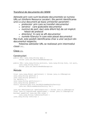 Transferul de documente din WWW

Adresele prin care sunt localizate documentele se numesc
URL-uri (Uniform Resource Locator). Ele permit identificarea
unic a unui document pe baza urmtorilor parametri :
     • protocolul prin care se transfer documentul
     • serverul     care gzduie[te documentul
     • numrul de port, dac este diferit fa] de cel implicit
           folosit de protocol
     • directorul în care se afl documentul
     • numele fi[ierului în care este plasat documentul
Mai mult, este posibil identificarea chiar a unor sec]iuni din
documentul respectiv.
     Folosirea adreselor URL se realizeaz prin intermediul
clasei URL.

Clasa URL

Constructori
public URL( java.lang.String spec )
      throws java.net.MalformedURLException

public URL( java.lang.String protocol, java.lang.String host, int port,
      java.lang.String file )
      throws java.net.MalformedURLException
...
Metode
final java.lang.Object getContent( ) throws java.io.IOException
java.lang.String getFile( )
java.lang.String getHost( )
int getPort( )
java.lang.String getProtocol( )
java.lang.String getRef( )
static synchronized void setURLStreamHandlerFactory(
      java.net.URLStreamHandlerFactory fac )

java.net.URLConnection openConnection( ) throws java.io.IOException
final java.io.InputStream openStream( ) throws java.io.IOException
boolean sameFile( java.net.URL other )
      java.lang.String toExternalForm( )
java.lang.String toString( )




                                   12
 