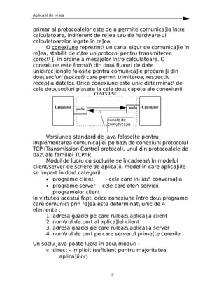 Aplica]ii de re]ea


primar al protocoalelor este de a permite comunica]ia între
calculatoare, indiferent de re]ea sau de hardware-ul
calculatoarelor legate în re]ea.
     O conexiune reprezint un canal sigur de comunica]ie în
re]ea, stabilit de ctre un protocol pentru transmiterea
corect [i în ordine a mesajelor între calculatoare. O
conexiune este format din dou fluxuri de date
unidirec]ionale folosite pentru comunica]ie precum [i din
dou socluri (socket) care permit trimiterea, respectiv
recep]ia datelor. Orice conexiune este unic determinat de
cele dou socluri plasate la cele dou capete ale conexiunii.
                                 CONEXIUNE


            Calculator   soclu                  soclu   Calculator


                                      canale de
                                      comunica]ie


      Versiunea standard de Java folose[te pentru
implementarea comunica]iei pe baz de conexiuni protocolul
TCP (Transmission Control protocol), unul din protocoalele de
baz ale familiei TCP/IP.
      Modul de lucru cu soclurile se încadreaz în modelul
client/server de scriere de aplica]ii, model în care aplica]iile
se împart în dou categorii :
      • programe client        - cele care ini]iaz conversa]ia
      • programe server - cele care ofer servicii
         programelor client
In virtutea acestui fapt, orice conexiune între dou programe
care comunic prin re]ea este determinat unic de 4
elemente :
      1. adresa gazdei pe care ruleaz aplica]ia client
      2. numrul de port al aplica]iei client
      3. adresa gazdei pe care ruleaz aplica]ia server
      4. numrul de port pe care serverul prime[te cererile
Un soclu Java poate lucra în dou moduri :
     ν direct - implicit (suficient pentru majoritatea
           aplica]iilor)


                                       3
 