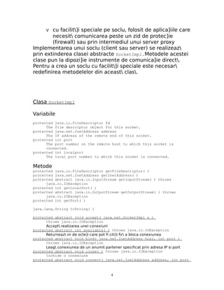 ν cu facilit]i speciale pe soclu, folosit de aplica]iile care
        necesit comunicarea peste un zid de protec]ie
        (firewall) sau prin intermediul unui server proxy
Implementarea unui soclu (client sau server) se realizeaz
prin extinderea clasei abstracte SocketImpl.Metodele acestei
clase pun la dipozi]ie instrumente de comunica]ie direct.
Pentru a crea un soclu cu facilit]i speciale este necesar
redefinirea metodelelor din aceast clas.




Clasa SocketImpl

Variabile
protected java.io.FileDescriptor fd
      The file descriptor object for this socket.
protected java.net.InetAddress address
      The IP address of the remote end of this socket.
protected int port
      The port number on the remote host to which this socket is
      connected.
protected int localport
      The local port number to which this socket is connected.

Metode
protected java.io.FileDescriptor getFileDescriptor( )
protected java.net.InetAddress getInetAddress( )
protected abstract java.io.InputStream getInputStream( ) throws
      java.io.IOException
protected int getLocalPort( )
protected abstract java.io.OutputStream getOutputStream( ) throws
      java.io.IOException
protected int getPort( )

java.lang.String toString( )

protected abstract void accept( java.net.SocketImpl s )
      throws java.io.IOException
      Accept realizarea unei conexiuni
protected abstract int available( ) throws java.io.IOException
      Returneaz nr de octe]i care pot fi citi]i fr a bloca conexiunea
protected abstract void bind( java.net.InetAddress host, int port )
      throws java.io.IOException
      Leag conexiunea de un anumit partener specificat prin adresa IP si port
protected abstract void close( ) throws java.io.IOException
      Inchide o conexiune
protected abstract void connect( java.net.InetAddress address, int port



                                       4
 