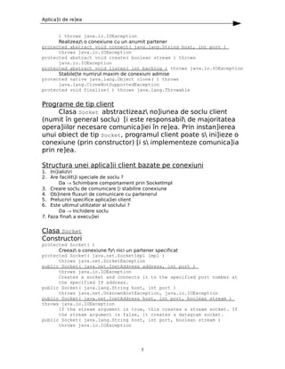 Aplica]ii de re]ea


      ) throws java.io.IOException
      Realizeaz o conexiune cu un anumit partener
protected abstract void connect( java.lang.String host, int port )
      throws java.io.IOException
protected abstract void create( boolean stream ) throws
      java.io.IOException
protected abstract void listen( int backlog ) throws java.io.IOException
      Stabile[te numrul maxim de conexiuni admise
protected native java.lang.Object clone( ) throws
      java.lang.CloneNotSupportedException
protected void finalize( ) throws java.lang.Throwable


Programe de tip client
      Clasa Socket abstractizeaz no]iunea de soclu client
(numit în general soclu) [i este responsabil de majoritatea
opera]iilor necesare comunica]iei în re]ea. Prin instan]ierea
unui obiect de tip Socket, programul client poate s ini]ieze o
conexiune (prin constructor) [i s implementeze comunica]ia
prin re]ea.

Structura unei aplica]ii client bazate pe conexiuni
1. Ini]ializri
2. Are facilit]i speciale de soclu ?
        Da → Schimbare comportament prin SocketImpl
3. Creare soclu de comunicare [i stabilire conexiune
4. Ob]inere fluxuri de comunicare cu partenerul
5. Prelucrri specifice aplica]iei client
6. Este ultimul utilizator al soclului ?
        Da → Inchidere soclu
7. Faza final a execu]iei


Clasa Socket
Constructori
protected Socket( )
      Creeaz o conexiune fr nici un partener specificat
protected Socket( java.net.SocketImpl impl )
      throws java.net.SocketException
public Socket( java.net.InetAddress address, int port )
      throws java.io.IOException
      Creates a socket and connects it to the specified port number at
      the specified IP address.
public Socket( java.lang.String host, int port )
      throws java.net.UnknownHostException, java.io.IOException
public Socket( java.net.InetAddress host, int port, boolean stream )
throws java.io.IOException
      If the stream argument is true, this creates a stream socket. If
      the stream argument is false, it creates a datagram socket.
public Socket( java.lang.String host, int port, boolean stream )
      throws java.io.IOException




                                       5
 