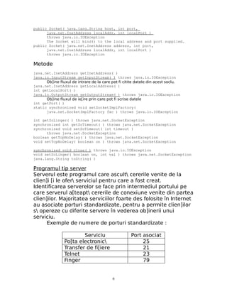 public Socket( java.lang.String host, int port,
      java.net.InetAddress localAddr, int localPort )
      throws java.io.IOException
      The Socket will bind() to the local address and port supplied.
public Socket( java.net.InetAddress address, int port,
      java.net.InetAddress localAddr, int localPort )
      throws java.io.IOException

Metode
java.net.InetAddress getInetAddress( )
java.io.InputStream getInputStream( ) throws java.io.IOException
      Ob]ine fluxul de intrare de la care pot fi citite datele din acest soclu.
java.net.InetAddress getLocalAddress( )
int getLocalPort( )
java.io.OutputStream getOutputStream( ) throws java.io.IOException
      Ob]ine fluxul de ie[ire prin care pot fi scrise datele
int getPort( )
static synchronized void setSocketImplFactory(
      java.net.SocketImplFactory fac ) throws java.io.IOException

int getSoLinger( ) throws java.net.SocketException
synchronized int getSoTimeout( ) throws java.net.SocketException
synchronized void setSoTimeout( int timeout )
      throws java.net.SocketException
boolean getTcpNoDelay( ) throws java.net.SocketException
void setTcpNoDelay( boolean on ) throws java.net.SocketException

synchronized void close( ) throws java.io.IOException
void setSoLinger( boolean on, int val ) throws java.net.SocketException
java.lang.String toString( )

Programul tip server
Serverul este programul care ascult cererile venite de la
clien]i [i le ofer serviciul pentru care a fost creat.
Identificarea serverelor se face prin intermediul portului pe
care serverul a[teapt cererile de conexiune venite din partea
clien]ilor. Majoritatea serviciilor foarte des folosite în Internet
au asociate porturi standardizate, pentru a permite clien]ilor
s opereze cu diferite servere în vederea ob]inerii unui
serviciu.
      Exemple de numere de porturi standardizate :

                        Serviciu                    Port asociat
                Po[ta electronic                        25
                Transfer de fi[iere                      21
                Telnet                                   23
                Finger                                   79


                                          6
 