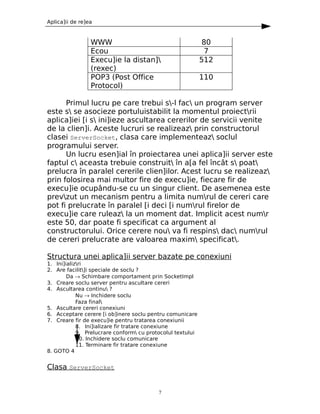 Aplica]ii de re]ea



                 WWW                                         80
                 Ecou                                         7
                 Execu]ie la distan]                       512
                 (rexec)
                 POP3 (Post Office                          110
                 Protocol)

      Primul lucru pe care trebui s-l fac un program server
este s se asocieze portuluistabilit la momentul proiectrii
aplica]iei [i s ini]ieze ascultarea cererilor de servicii venite
de la clien]i. Aceste lucruri se realizeaz prin constructorul
clasei ServerSocket, clasa care implementeaz soclul
programului server.
      Un lucru esen]ial în proiectarea unei aplica]ii server este
faptul c aceasta trebuie construit în a[a fel încât s poat
prelucra în paralel cererile clien]ilor. Acest lucru se realizeaz
prin folosirea mai multor fire de execu]ie, fiecare fir de
execu]ie ocupându-se cu un singur client. De asemenea este
prevzut un mecanism pentru a limita numrul de cereri care
pot fi prelucrate în paralel [i deci [i numrul firelor de
execu]ie care ruleaz la un moment dat. Implicit acest numr
este 50, dar poate fi specificat ca argument al
constructorului. Orice cerere nou va fi respins dac numrul
de cereri prelucrate are valoarea maxim specificat.

Structura unei aplica]ii server bazate pe conexiuni
1. Ini]ializri
2. Are facilit]i speciale de soclu ?
        Da → Schimbare comportament prin SocketImpl
3. Creare soclu server pentru ascultare cereri
4. Ascultarea continu ?
            Nu → Inchidere soclu
            Faza final
5. Ascultare cereri conexiuni
6. Acceptare cerere [i ob]inere soclu pentru comunicare
7. Creare fir de execu]ie pentru tratarea conexiunii
            8. Ini]ializare fir tratare conexiune
            9. Prelucrare conform cu protocolul textului
            10. Inchidere soclu comunicare
            11. Terminare fir tratare conexiune
8. GOTO 4


Clasa ServerSocket


                                          7
 