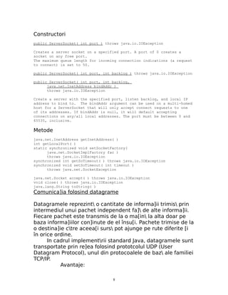 Constructori
public ServerSocket( int port ) throws java.io.IOException

Creates a server socket on a specified port. A port of 0 creates a
socket on any free port.
The maximum queue length for incoming connection indications (a request
to connect) is set to 50.

public ServerSocket( int port, int backlog ) throws java.io.IOException

public ServerSocket( int port, int backlog,
      java.net.InetAddress bindAddr )
      throws java.io.IOException

Create a server with the specified port, listen backlog, and local IP
address to bind to. The bindAddr argument can be used on a multi-homed
host for a ServerSocket that will only accept connect requests to one
of its addresses. If bindAddr is null, it will default accepting
connections on any/all local addresses. The port must be between 0 and
65535, inclusive.

Metode
java.net.InetAddress getInetAddress( )
int getLocalPort( )
static synchronized void setSocketFactory(
      java.net.SocketImplFactory fac )
      throws java.io.IOException
synchronized int getSoTimeout( ) throws java.io.IOException
synchronized void setSoTimeout( int timeout )
      throws java.net.SocketException

java.net.Socket accept( ) throws java.io.IOException
void close( ) throws java.io.IOException
java.lang.String toString( )
Comunica]ia folosind datagrame

Datagramele reprezint o cantitate de informa]ii trimis prin
intermediul unui pachet independent fa] de alte informa]ii.
Fiecare pachet este transmis de la o ma[in la alta doar pe
baza informa]iilor con]inute de el însu[i. Pachete trimise de la
o destina]ie ctre aceea[i surs pot ajunge pe rute diferite [i
în orice ordine.
      In cadrul implementrii standard Java, datagramele sunt
transportate prin re]ea folosind prototcolul UDP (User
Datagram Protocol), unul din protocoalele de baz ale familiei
TCP/IP.
           Avantaje:

                                   8
 