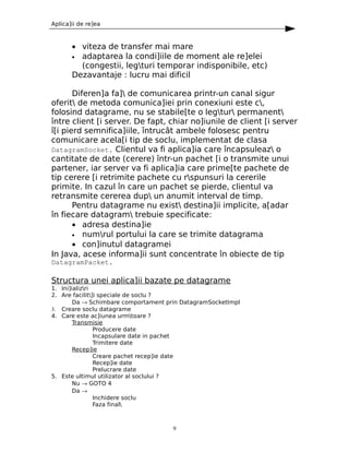 Aplica]ii de re]ea



       • viteza de transfer mai mare
       • adaptarea la condi]iile de moment ale re]elei
         (congestii, legturi temporar indisponibile, etc)
       Dezavantaje : lucru mai dificil

       Diferen]a fa] de comunicarea printr-un canal sigur
oferit de metoda comunica]iei prin conexiuni este c,
folosind datagrame, nu se stabile[te o legtur permanent
între client [i server. De fapt, chiar no]iunile de client [i server
î[i pierd semnifica]iile, întrucât ambele folosesc pentru
comunicare acela[i tip de soclu, implementat de clasa
DatagramSocket. Clientul va fi aplica]ia care încapsuleaz o
cantitate de date (cerere) într-un pachet [i o transmite unui
partener, iar server va fi aplica]ia care prime[te pachete de
tip cerere [i retrimite pachete cu rspunsuri la cererile
primite. In cazul în care un pachet se pierde, clientul va
retransmite cererea dup un anumit interval de timp.
       Pentru datagrame nu exist destina]ii implicite, a[adar
în fiecare datagram trebuie specificate:
       • adresa destina]ie
       • numrul portului la care se trimite datagrama
       • con]inutul datagramei
In Java, acese informa]ii sunt concentrate în obiecte de tip
DatagramPacket.

Structura unei aplica]ii bazate pe datagrame
1. Ini]ializri
2. Are facilit]i speciale de soclu ?
        Da → Schimbare comportament prin DatagramSocketImpl
3. Creare soclu datagrame
4. Care este ac]iunea urmtoare ?
        Transmisie
                Producere date
                Incapsulare date in pachet
                Trimitere date
        Recep]ie
                Creare pachet recep]ie date
                Recep]ie date
                Prelucrare date
5. Este ultimul utilizator al soclului ?
        Nu → GOTO 4
        Da →
                Inchidere soclu
                Faza final



                                      9
 