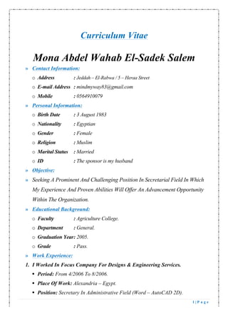 1 | P a g e
Curriculum Vitae
Mona Abdel Wahab El-Sadek Salem
» Contact Information:
o Address : Jeddah – El-Rabwa / 5 – Heraa Street
o E-mail Address : mindmyway83@gmail.com
o Mobile : 0564910079
» Personal Information:
o Birth Date : 3 August 1983
o Nationality : Egyptian
o Gender : Female
o Religion : Muslim
o Marital Status : Married
o ID : The sponsor is my husband
» Objective:
» Seeking A Prominent And Challenging Position In Secretarial Field In Which
My Experience And Proven Abilities Will Offer An Advancement Opportunity
Within The Organization.
» Educational Background:
o Faculty : Agriculture College.
o Department : General.
o Graduation Year: 2005.
o Grade : Pass.
» Work Experience:
1. I Worked In Focus Company For Designs & Engineering Services.
§ Period: From 4/2006 To 8/2006.
§ Place Of Work: Alexandria – Egypt.
§ Position: Secretary In Administrative Field (Word – AutoCAD 2D).
 