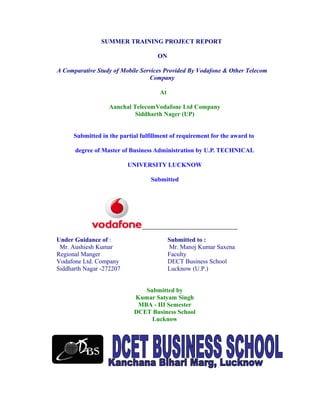 SUMMER TRAINING PROJECT REPORT
ON
A Comparative Study of Mobile Services Provided By Vodafone & Other Telecom
Company
At
Aanchal TelecomVodafone Ltd Company
Siddharth Nager (UP)
Submitted in the partial fulfillment of requirement for the award to
degree of Master of Business Administration by U.P. TECHNICAL
UNIVERSITY LUCKNOW
Submitted
Under Guidance of :
Mr. Aushiesh Kumar
Regional Manger
Vodafone Ltd. Company
Siddharth Nagar -272207
Submitted to :
Mr. Manoj Kumar Saxena
Faculty
DECT Business School
Lucknow (U.P.)
Submitted by
Kumar Satyam Singh
MBA - III Semester
DCET Business School
Lucknow
 