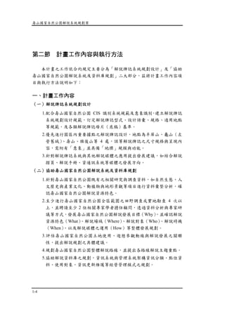 壽山國家自然公園解說系統規劃案
1-4
第二節 計畫工作內容與執行方法
本計畫之工作依合約規定主要分為「解說牌誌系統規劃設計」及「協助
壽山國家自然公園解說系統及資料庫規劃」二大部分，茲將計畫工作內容項
目與執行方法說明如下：
一、計畫工作內容
（一）解說牌誌系統規劃設計
1.配合壽山國家自然公園 CIS 識別系統規範及意象識別，建立解說牌誌
系統規劃設計規範，訂定解說牌誌型式、設計語彙、規格、適用地點
等規範，及各類解說牌誌母片（底稿）基準。
2.優先進行園區內重要據點之解說牌誌設計，地點為半屏山、龜山（左
營舊城）、壽山、旗後山等 4 處，該等解說牌誌之尺寸規格與呈現內
容，需附有「意象」並具備「地標」規模與功能。
3.針對解說牌誌系統與其他解說媒體之應用提出發展建議，如結合解說
摺頁、解說手冊、資通訊系統等媒體之發展方向。
（二）協助壽山國家自然公園解說系統及資料庫規劃
1.針對壽山國家自然公園既有之相關研究與調查資料，如自然生態、人
文歷史與產業文化、動植物與地形景觀等項目進行資料彙整分析，確
認壽山國家自然公園解說資源特色。
2.至少進行壽山國家自然公園全區範圍之田野調查或實地勘查 4 次以
上，並聘請至少 2 位相關專家學者擔任顧問，透過資料分析與專家研
議等方式，發展壽山國家自然公園解說發展目標（Why），並確認解說
資源特色（What）、解說場域（Where）、解說對象（Who）、解說時機
（When）、以及解說媒體之運用（How）等整體發展規劃。
3.評估壽山國家自然公園土地使用、遊憩參觀動線與解說發展之關聯
性，提出解說規劃之具體建議。
4.規劃壽山國家自然公園整體解說路線，並提出各路線解說主題重點。
5.協助解說資料庫之規劃，資訊系統與管理系統架構資訊分類、點位資
料、使用對象、資訊更新維護等經營管理模式之規劃。
 