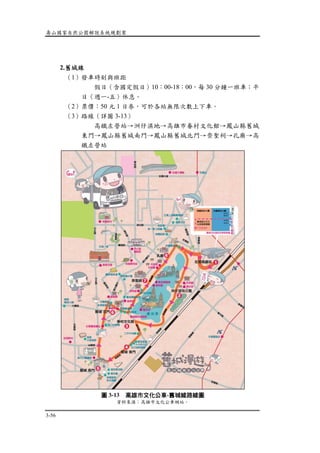 壽山國家自然公園解說系統規劃案
3-56
2.舊城線
（1）發車時刻與班距
假日（含國定假日）10：00-18：00，每 30 分鐘一班車；平
日（週一-五）休息。
（2）票價：50 元 1 日券，可於各站無限次數上下車。
（3）路線（詳圖 3-13）
高鐵左營站→洲仔濕地→高雄市眷村文化館→鳳山縣舊城
東門→鳳山縣舊城南門→鳳山縣舊城北門→崇聖祠→孔廟→高
鐵左營站
圖 3-13 高雄市文化公車-舊城線路線圖
資料來源：高雄市文化公車網站。
 