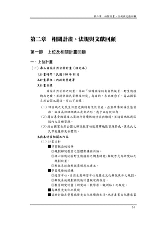 第二章 相關計畫、法規與文獻回顧
2-1
第二章 相關計畫、法規與文獻回顧
第一節 上位及相關計畫回顧
一、上位計畫
（一）壽山國家自然公園計畫（核定本）
1.計畫時間：民國 100 年 11 月
2.計畫單位：內政部營建署
3.計畫目標
國家自然公園之設置，係以「保護國家特有自然風景、野生動植
物及史蹟，並提供國民育樂及研究」為目的，在此理念下，壽山國家
自然公園之劃設，有以下目標：
（1）該區域之先民生活歷史與特有文化資產、亞熱帶季風林生態資
源，以及高位珊瑚礁石灰岩地形，應予以有效保存。
（2）藉由專責機關及人員進行持續性的研究與維護，並適當地保護區
域內之各種資源。
（3）經由國家自然公園之解說教育功能闡釋地區資源特色，讓來此之
民眾能獲得充分體認。
4.與本計畫相關之內容
（1）計畫方針
■保育觀念的延伸
◎規劃解說教育之整體架構與內涵。
◎核心保護地區野生動植物之調查研究、解說方式及研究站之
規劃設置。
◎解說系統與解說員制度之建立。
■學習環境的建構
◎遊客中心、自然生態研習中心及歷史文化解說展示之規劃。
◎解說系統規劃與設施計畫擬定與執行。
◎教育研究計畫（研究站、教學原、觀測站）之擬定。
■高雄歷史文化之展現
■協助討論左營舊城歷史文化延續與生活、地方產業文化傳承策
 