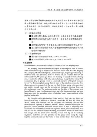 第五章 壽山國家自然公園解說牌誌系統規劃設計
5-37
攀蜥、長尾南蜥等樹幹或植被底層常見的爬蟲類，夏天開演唱會的熊
蟬、臺灣騷斯等昆蟲，都是半屏山地區的常客，它們的存在讓這裡的
四季生趣盎然，熱愛自然的您，不妨放緩腳步、仔細觀察，來一趟精
彩的生態之旅。
（1）遊客注意事項
■請勿餵食野生動物，並勿大聲喧嘩，以免造成生態干擾或破壞。
■珊瑚礁石灰岩地質地形崎嶇不平，觀察自然生態時請注意安
全。
■為保護生態環境，請勿違反壽山國家自然公園公告禁止事項。
■壽山國家自然公園籌備處，免費提供相關解說與遊憩資訊，歡
迎前往參觀諮詢。
（2）緊急聯絡電話
■壽山國家自然公園籌備處：（07）262-0610
■國家公園警察大隊壽山派遣隊：（07）262-0627
5.英文翻譯
Environmental Resources and Ecological Features of the Mt. Banping Area
Mt. Banping, one of the most scenic spots in the Fengshan area, is situated
at the northernmost tip of the Shoushan National Nature Park. Like Mt. Dagang,
Mt. Xiaogang, Mt. Shou (Longevity), and Little Liuqiu, its geology is made up of
mudstone and coral limestone that was formed of sea sediment between 1.8
million and 930,000 years ago. Since Mt. Banping is located in the Kaohsiung
area, which is hot all year with little seasonal change except that the winter heat
is relatively dry, its ground cover is composed primarily of tropical monsoon
forest. The dominant plants along the trail west of the ridgeline are mostly ficus
plants such as the angular fruit fig and red fruit fig-tree, along with such vines
and shallow-rooted plants as the strengthvine, Japanese climbing fern, and
chrysanthemum wood. The southeastern side and the ridge of the mountain have
been affected by quarrying by cement plants and other human activities, and have
been taken over by secondary groves of elephant’s ear, paper mulberry, white
popinac, and acacia.
Mt. Banping offers outstanding views, and is a fine place for bird- and
butterfly-watching. In addition to sights of Lotus Lake, Mt. Gui, Mt. Shou, the
World Games Main Stadium, and the cityscapes of Kaohsiung, the trail also
offers frequent sightings of babblers, Muller’s barbets, Japanese white-eyes, the
protected crested goshawk, and other resident birds, as well as migratory birds
such as the red-bellied thrush and White’s ground thrush, which winter here. You
can also see the common mormon butterfly, which feeds mainly on the Chinese
box orange, and the dwarf crow butterfly, which stops by on its southerly
migration. Butterflies are also plentiful in the grassy areas along the ridge.
Reptiles commonly seen on the trunks of trees and the forest floor include the
 