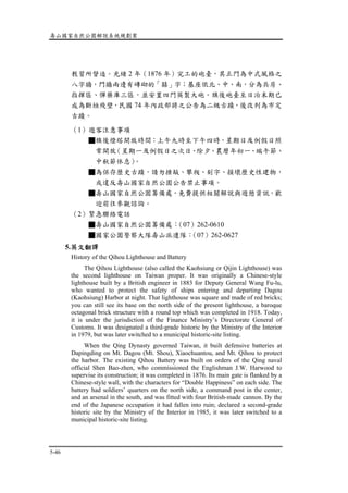壽山國家自然公園解說系統規劃案
5-46
教習所督造。光緒 2 年（1876 年）完工的砲臺，其正門為中式風格之
八字牆，門牆兩邊有磚砌的「囍」字；基座依北、中、南，分為兵房、
指揮區、彈藥庫三區，並安置四門英製大砲。旗後砲臺至日治末期已
成為斷垣殘壁，民國 74 年內政部將之公告為二級古蹟，後改列為市定
古蹟。
（1）遊客注意事項
■旗後燈塔開放時間：上午九時至下午四時，星期日及例假日照
常開放（星期一及例假日之次日、除夕、農曆年初一、端午節、
中秋節休息）。
■為保存歷史古蹟，請勿捶敲、攀爬、刻字、損壞歷史性建物，
或違反壽山國家自然公園公告禁止事項。
■壽山國家自然公園籌備處，免費提供相關解說與遊憩資訊，歡
迎前往參觀諮詢。
（2）緊急聯絡電話
■壽山國家自然公園籌備處：（07）262-0610
■國家公園警察大隊壽山派遣隊：（07）262-0627
5.英文翻譯
History of the Qihou Lighthouse and Battery
The Qihou Lighthouse (also called the Kaohsiung or Qijin Lighthouse) was
the second lighthouse on Taiwan proper. It was originally a Chinese-style
lighthouse built by a British engineer in 1883 for Deputy General Wang Fu-lu,
who wanted to protect the safety of ships entering and departing Dagou
(Kaohsiung) Harbor at night. That lighthouse was square and made of red bricks;
you can still see its base on the north side of the present lighthouse, a baroque
octagonal brick structure with a round top which was completed in 1918. Today,
it is under the jurisdiction of the Finance Ministry’s Directorate General of
Customs. It was designated a third-grade historic by the Ministry of the Interior
in 1979, but was later switched to a municipal historic-site listing.
When the Qing Dynasty governed Taiwan, it built defensive batteries at
Dapingding on Mt. Dagou (Mt. Shou), Xiaochuantou, and Mt. Qihou to protect
the harbor. The existing Qihou Battery was built on orders of the Qing naval
official Shen Bao-zhen, who commissioned the Englishman J.W. Harwood to
supervise its construction; it was completed in 1876. Its main gate is flanked by a
Chinese-style wall, with the characters for “Double Happiness” on each side. The
battery had soldiers’ quarters on the north side, a command post in the center,
and an arsenal in the south, and was fitted with four British-made cannon. By the
end of the Japanese occupation it had fallen into ruin; declared a second-grade
historic site by the Ministry of the Interior in 1985, it was later switched to a
municipal historic-site listing.
 