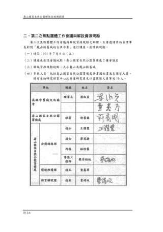 壽山國家自然公園解說系統規劃案
附 2-6
二、第二次焦點團體工作會議與解說資源現勘
第二次焦點團體工作會議與解說資源現勘之辦理，主要邀請梁淑貞理事
長針對「鳳山縣舊城的古往今來」進行講座、座談與現勘。
（一）時間：101 年 7 月 6 日（五）
（二）講座及座談會議地點：壽山國家自然公園籌備處 2 樓會議室
（三）解說資源現勘地點：大小龜山及鳳山縣舊城
（四）參與人員：包括壽山國家自然公園籌備處許書國秘書及各課室人員、
特有生物研究保育中心沈秀雀研究員及計畫團隊人員等共 16 人。
 