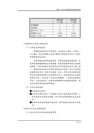 附錄二 歷次焦點團體會議辦理紀錄
附 2-17
絕對含量
（1012
噸）
相對含量
（1012
噸）
死的動植物 3 5.4
石油及煤 4 7.1
海洋 HCO3
-
，CO3
-2
42 75
油母質 Kerogen 15,000 26,800
石灰岩（Ca,Mg）CO3 60,000 107,100
3.高雄附近石灰岩山脈的成因
（1）石灰岩山脈的成因
高雄地區的地底大多是泥岩，為什麼大小崗山、半屏山、
大小龜山、壽山及旗後山這些少數地方會形成石灰岩？又為什
麼會隆起形成山脈？
從臺灣海底地形的特徵來看，臺灣西南側的密集海脊，是
菲律賓海板塊撞擠歐亞大陸板塊，使臺灣島隆起時產生的海底
逆斷層，而從剖面圖可看出當時有許多深海的泥岩往上衝，唯
一一處衝出地表的泥火山便形成現在的小琉球，所以小琉球的
表面佈滿石灰岩，因此可以推論，壽山、半屏山等山脈原本應
該也是同樣由海底衝上來的海底泥火山，這些海底泥火山隆起
後噴出甲烷、二氧化碳，形成冷泉碳酸鹽，一些海底生物便和
甲烷、二氧化碳共生，成為形成珊瑚礁所必須的硬質基底，因
此在泥質的海床裡有珊瑚礁島。
（2）石灰岩洞的成因
■必須先產生裂隙。
■石灰岩必須在水底下，因為地下水在石灰岩裂隙中流動，二
氧化碳溶在水裡形成弱酸，將石灰岩的裂隙擴大成石灰岩
洞。
■整個石灰岩地形隆起於地表時，變形成現在看到的石灰岩
洞。
4.壽山和半屏山的環境地質
（1）壽山和半屏山有相同的地質背景：
 