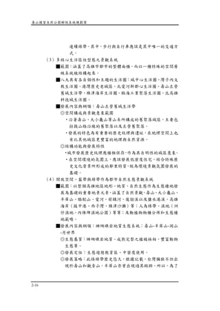 壽山國家自然公園解說系統規劃案
2-16
連續綠帶，其中，步行與自行車應該是其中唯一的交通方
式。
（3）多核心生活區位型態之景觀系統
■範圍：涵蓋了高雄市都市的整體面積，而以一種特殊的空間層
級系統被結構起來。
■八大具有各自個性和主題的生活圈：城中心生活圈、灣子內文
教生活圈、港灣歷史老城區、北愛河新都心生活圈、壽山左營
舊城生活帶、旗津海岸生活圈、臨海工業聚落生活圈、北高雄
科技城生活圈。
■發展內容與綱領：壽山左營舊城生活帶
◎空間構成與景觀意象範圍
‧沿著壽山、大小龜山等山系所構成的舊聚落城區，主要包
括鼓山路沿線的舊聚落以及左營舊聚落。
‧發展的特色為有重要的歷史紋理與遺址，在地理空間上也
有比其他城區更豐富的地理與自然資源。
◎結構功能與發展特性
‧城市發展歷史紋理應積極保存，作為具自明性的城區意象。
‧在空間環境的氛圍上，應該發展低密度住宅，結合特殊歷
史文化背景所形成的鄰里特質，做為環境景觀氛圍發展的
基礎。
（4）開放空間、藍帶與綠帶作為都市自然生態景觀系統
■範圍：以整個高雄地區地形、地質、自然生態作為生態棲地發
展為基礎的重要地景元素，涵蓋了自然景觀，壽山、大小龜山、
半屏山、駱駝山、愛河、前鎮河、後勁溪以及鹽水港溪、高雄
海岸（援中港、西子灣、旗津沙灘）等；人為綠帶、濕地（洲
仔濕地、內惟埤濕地公園）等等；及動植物物種分佈和生態棲
地範疇。
■發展內容與綱領：珊瑚礁岩地質生態系統：壽山-半屏山-岡山
-月世界
◎生態基質：珊瑚礁岩地質、成熟完整之植被林相、豐富動物
生態等。
◎發展定位：生態遊憩教育區、中密度使用。
◎發展策略：此條綠帶歷史悠久，根據記載，台灣彌猴不但出
現於壽山和觀音山，半屏山亦曾出現過其蹤跡，所以，為了
 
