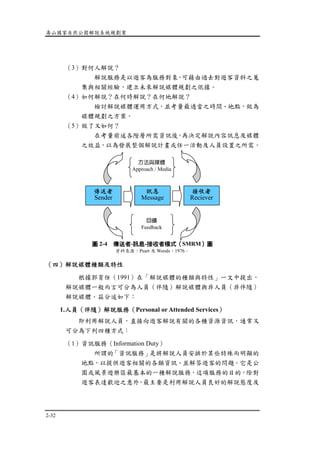 壽山國家自然公園解說系統規劃案
2-32
（3）對何人解說？
解說服務是以遊客為服務對象，可藉由過去對遊客資料之蒐
集與相關經驗，建立未來解說媒體規劃之依據。
（4）如何解說？在何時解說？在何地解說？
檢討解說媒體運用方式，並考量最適當之時間、地點，做為
媒體規劃之方案。
（5）做了又如何？
在考量前述各階層所需資訊後，再決定解說內容訊息及媒體
之效益，以為發展整個解說計畫或任一活動及人員設置之所需。
（四）解說媒體種類及特性
根據郭育任（1991）在「解說媒體的種類與特性」一文中提出，
解說媒體一般而言可分為人員（伴隨）解說媒體與非人員（非伴隨）
解說媒體。茲分述如下：
1.人員（伴隨）解說服務（Personal or Attended Services）
即利用解說人員，直接向遊客解說有關的各種資源資訊，通常又
可分為下列四種方式：
（1）資訊服務（Information Duty）
所謂的「資訊服務」是將解說人員安排於某些特殊而明顯的
地點，以提供遊客相關的各類資訊、並解答遊客的問題。它是公
園或風景遊樂區最基本的一種解說服務，這項服務的目的，除對
遊客表達歡迎之意外，最主要是利用解說人員良好的解說態度及
接收者
Reciever
訊息
Message
傳送者
Sender
方法與媒體
Approach / Media
回饋
Feedback
圖 2-4 傳送者-訊息-接收者模式（SMRM）圖
資料來源：Peart 及 Woods，1976。
 