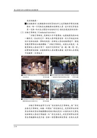 壽山國家自然公園解說系統規劃案
2-34
及諮詢服務。
■巡迴服務站：此類服務站的性質相似於上述景觀點旁暫設的服
務站，唯一不同點在此類服務站的解說人員，並不固定停留在
某一定點，而以在公園區內巡迴的方式，接受各處遊客的諮詢。
（2）活動引導解說（Conducted Activities）
「活動引導解說」是解說工作中最傳統、也最被廣為熟知的
一種形式，在此形式中，解說人員伴隨著遊客、有次序地造訪經
設計安排的地點、事物及現象，在解說人員的經驗傳遞中，讓遊
客獲得實際的知識與體驗。「活動引導解說」的最大好處是，在
優秀解說人員的引導下，遊客可同時得到「看、聽、觸、聞、嚐」
的實物解說經驗，並藉與解說人員的雙向溝通，提昇個人在環境
中的觀察、欣賞能力。
活動引導解說通常可分為「特別預約式引導解說」與「固定
出發式引導解說」兩種。所謂的「特別預約式」是管理單位針對
某些特殊性質的參觀團體的特殊活動或需求，以預約的方式事先
安排解說人員的引導服務；而「固定出發式」則是管理單位針對
某些景觀據點或是步道，安排一項整體的解說導遊，在每天或某
■人員解說可以因應不同的遊客特性，適時
調整解說的內容與方式 郭育任攝
■人員解說具有雙向溝通的特色 郭育任攝
■活動引導解說是解說工作中最被廣為熟
知的形式 郭育任攝
■固定出發式的活動引導解說，主要是針對
一般散客所提供的解說活動 郭育任攝
 