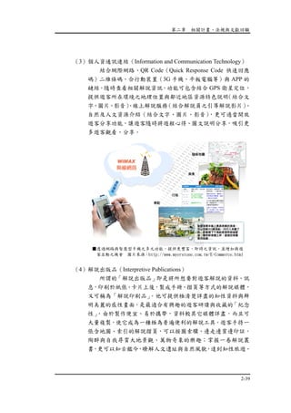 第二章 相關計畫、法規與文獻回顧
2-39
（3）個人資通訊連結（Information and Communication Technology）
結合網際網路、QR Code（Quick Response Code 快速回應
碼）二維條碼、合行動裝置（3G 手機、平板電腦等）與 APP 的
鏈結，隨時查看相關解說資訊，功能可包含結合 GPS 衛星定位，
提供遊客所在環境之地理位置與鄰近地區資源特色說明（結合文
字、圖片、影音）、線上解說服務（結合解說員之引導解說影片）、
自然及人文資源介紹（結合文字、圖片、影音），更可適當開放
遊客分享功能，讓遊客隨時將遊程心得、圖文說明分享，吸引更
多遊客觀看、分享。
（4）解說出版品（Interpretive Publications）
所謂的「解說出版品」即是將所想要對遊客解說的資料、訊
息，印刷於紙張、卡片上後，製成手冊、摺頁等方式的解說媒體，
又可稱為「解說印刷品」。他可提供極清楚詳盡的知性資料與鮮
明美麗的感性畫面，是最適合有興趣的遊客研讀與收藏的「紀念
性」。由於製作便宜、易於攜帶，資料較其它媒體詳盡，而且可
大量複製，使它成為一種極為普遍便利的解說工具。遊客手持一
張含地圖、索引的解說摺頁，可以按圖索驥、邊走邊賞邊印証，
陶醉與自我尋賞大地景觀、萬物奇象的樂趣；掌握一卷解說叢
書，更可以知古鑑今，瞭解人文遺址與自然風貌，達到知性旅遊、
■透過網路與智慧型手機之多元功能，提供更豐富、即時之資訊，並增加與遊
客互動之機會 圖片來源：http://www.myerstone.com.tw/E-Commerce.html
 