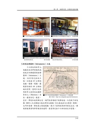 第二章 相關計畫、法規與文獻回顧
2-45
3.因特拉穆羅斯（Intramuros）王城
十六世紀西班牙人
為穩定在菲律賓殖民地
的統治而興建因特拉穆
羅斯（Intramuros）王
城，位於馬尼拉的王
城，以長達 4.5 公里的
高牆、壁壘、壕溝，圍
繞著佔地約 64 公頃的
城內空間，當時只允許
西班牙人及其混血梅斯
蒂索人（Mestizos）居
住，建有住宅、教堂、
皇宮，學校和政府辦公室，城門設有每晚子夜都收起、天亮放下的曳
橋。雖然二次大戰後王城大部份已損毀，但之後包括天主教堂、廣場、
大門和堡壘，都經悉心恢復舊觀，展示了當時的西班牙歷史文化，讓
遊客能乘著馬車穿梭在街道間，感受馬尼拉十六世紀的生活型態。
■十九世紀服飾店內部場景呈現 黃瓊慧攝 ■建物遺址內部結構保存及展示 黃瓊慧攝
■解說員扮演監獄管理員向遊客解說當時監
獄管理的情況 郭育任攝
■解說員扮演商店老闆讓遊客瞭解十九世紀
商品買賣的情況 郭育任攝
■1851 年的因特拉穆羅斯（Intramuros）王城地圖
圖片來源：http://en.wikipedia.org/wiki/Intramuros
 