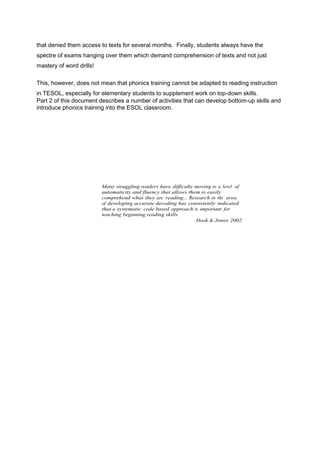 that denied them access to texts for several months. Finally, students always have the 
spectre of exams hanging over them which demand comprehension of texts and not just 
mastery of word drills! 
This, however, does not mean that phonics training cannot be adapted to reading instruction 
in TESOL, especially for elementary students to supplement work on top-down skills. 
Part 2 of this document describes a number of activities that can develop bottom-up skills and 
introduce phonics training into the ESOL classroom. 
Many struggling readers have difficulty moving to a level of 
automaticity and fluency that allows them to easily 
comprehend what they are reading... Research in the area 
of developing accurate decoding has consistently indicated 
that a systematic code based approach is important for 
teaching beginning reading skills. 
Hook & Jones 2002 
 