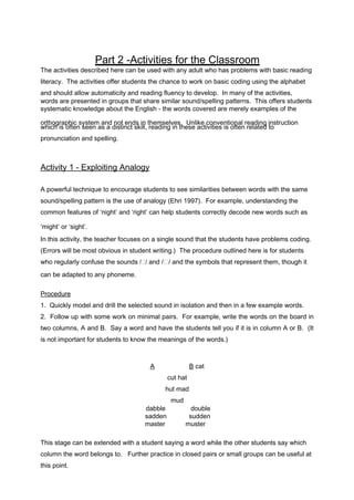 Part 2 -Activities for the Classroom 
The activities described here can be used with any adult who has problems with basic reading 
literacy. The activities offer students the chance to work on basic coding using the alphabet 
and should allow automaticity and reading fluency to develop. In many of the activities, 
words are presented in groups that share similar sound/spelling patterns. This offers students 
systematic knowledge about the English - the words covered are merely examples of the 
orthographic system and not ends in themselves. Unlike conventional which is often seen as a distinct skill, reading in these activities is often r reealadtinegd itnos truction 
pronunciation and spelling. 
Activity 1 - Exploit i n g Analogy 
A powerful technique to encourage students to see similarities between words with the same 
sound/spelling pattern is the use of analogy (Ehri 1997). For example, understanding the 
common features of ‘night’ and ‘right’ can help students correctly decode new words such as 
‘might’ or ‘sight’. 
In this activity, the teacher focuses on a single sound that the students have problems coding. 
(Errors will be most obvious in student writing.) The procedure outlined here is for students 
who regularly confuse the sounds // and // and the symbols that represent them, though it 
can be adapted to any phoneme. 
Procedure 
1. Quickly model and drill the selected sound in isolation and then in a few example words. 
2. Follow up with some work on minimal pairs. For example, write the words on the board in 
two columns, A and B. Say a word and have the students tell you if it is in column A or B. (It 
is not important for students to know the meanings of the words.) 
A B cat 
cut hat 
hut mad 
mud 
dabble double 
sadden sudden 
master muster 
This stage can be extended with a student saying a word while the other students say which 
column the word belongs to. Further practice in closed pairs or small groups can be useful at 
this point. 
 