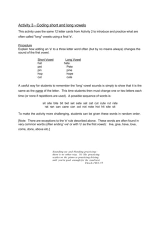 Activity 3 - Coding short and long vowels 
This activity uses the same 12 letter cards from Activity 2 to introduce and practice what are 
often called "long" vowels using a final 'e'. 
Procedure 
Explain how adding an 'e' to a three letter word often (but by no means always) changes the 
sound of the first vowel. 
Short Vowel Long Vowel 
hat hate 
pet Pete 
pin pine 
hop hope 
cut cute 
A useful way for students to remember the 'long' vowel sounds is simply to show that it is the 
same as the na m e of the letter. This time students then must change one or two letters each 
time (or none if repetitions are used). A possible sequence of words is: 
sit site bite bit bet set sate sat cat cut cute rut rate 
rat ran can cane con cot not note hot hit site sit 
To make the activity more challenging, students can be given these words in random order. 
[Note: There are exceptions to the 'e' rule described above. These words are often found in 
very common words (often ending '-ve' or with 'o' as the first vowel): live, give, have, love, 
come, done, above etc.] 
Sounding out and blending practicing - 
there is no other way. It's like practicing 
scales on the piano or practicing driving 
until you're good enough for the road test. 
Flesch 1981:75 
 