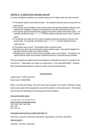 Activity 4 - Coding more complex sounds 
A number of different variations are possible using just 8-10 letter cards and a list of words. 
1) The teacher spells a word letter by letter. The students make the word and say how it is 
pronounced. 
2) The teacher says the letters in the incorrect order and asks the students make the word. 
(Clearly with anagrams, students are expected to know the meaning of the word.) 
3) The teacher gives the students the so u nds of the words instead of the letter names. For 
example, the teacher says // // // and the students make the word "mace" using the 
cards. 
4) The teacher can make this into a sound anagram activity by saying the sounds in the 
wrong order. For example, the teacher says // // // // and the students have to 
make 'chance'. 
5) The teacher says a word. The students spell it using the cards. 
6) Students are given lists of previously covered words in pairs. One student dictates it to 
the other who then spells it out with the letters. 
7) Students try to make as many words as possible using a set of letters. The teacher can 
specify that the words must contain a particular sound or a particular group of letters. 
This time students are asked to write some letters on small pieces of card, for example C-M-H- 
S-N-I-E-A. These letters can make up a secret word - in this case MACHINES. Students 
then manipulate these letters to create a number of words (see list below). 
Sample Words 1 
Letters used = C-M-H-S-N-I-E-A 
Secret word = MACHINES 
[Note: In the lists that follow, the words have been grouped in the order of difficulty, though 
lower levels would not be expected to cover all the patterns in the same lesson! The teacher 
should make the teaching point of each group of words explicit.] 
One and two l e tter words 
I, a, an, am, is, in, as, me, he, hi 
Short vowels in thr e e letter words 
man, Sam, cam, can, mac 
hen, men 
him, min, sin 
Contrasting sho r t and long vowels (f i n al letter ' e ') 
man/mane, can/cane, cam/came, Sam/same, sham/shame, min/mine, shin/shine 
Hard and soft ' c ' 
contrasts - mic/mice, mac/mace 
 