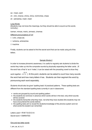 ea - mean, each 
ch - chin, chance, chime, china, inch/inches, chase 
sh - ash/ashes, mash, mesh 
Long Words 
[Students may not know the meanings, but they should be able to sound out the words 
correctly.] 
iceman, minces, manic, amnesic, cinemas 
Differe n t pronunciations of ' c h ' 
// chin, chase etc 
// schema, ache/aches 
// machine 
Finally, students can be asked to find the secret word that can be made using all of the 
letters. 
Sample Words 2 
In order to increase phonemic awareness, it is useful to regularly ask students to divide the 
words they make up into the composite sounds by physically separating the letter cards. (If 
the word has a final 'e' as in 'make', it can be raised with the preceding vowel to show they 
work together - m 
a 
k 
e 
.) At this point, students can be asked to count how many sounds 
the word had and how many letters it has. Students can then segment the word by 
pronouncing each word separately. 
Students should also be given 'spelling tests' of practiced patterns. These spelling tests are 
different from the standard spelling tests currently in use in classrooms: 
·  words are grouped by sound and spelling pattern 
·  the students do not know in advance which words will be in the test, only which sounds 
will be covered 
·  the students transcribe what they hear, not what they have studied (the students may not 
have encountered the words before) 
·  the spelling tests aim to reveal the students knowledge of the phonics system and not 
what words the student can remember 
Letters used = R-M-T-S-E-E-I-A 
Secret word = EMIRATES 
One and two l e tter words 
I, am, as, at, is, it 
 