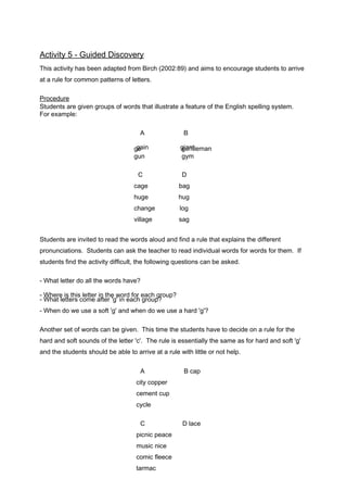 Activity 5 - Guided Discovery 
This activity has been adapted from Birch (2002:89) and aims to encourage students to arrive 
at a rule for common patterns of letters. 
Procedure 
Students are given groups of words that illustrate a feature of the English spelling system. 
For example: 
A B 
gain giango genttleman 
gun gym 
C D 
cage bag 
huge hug 
change log 
village sag 
Students are invited to read the words aloud and find a rule that explains the different 
pronunciations. Students can ask the teacher to read individual words for words for them. If 
students find the activity difficult, the following questions can be asked. 
- What letter do all the words have? 
-- WWhhaetr ele itste thrsis c loemtteer ainft ethr e'g w' ionr de afcohr egarocuhp g?roup? 
- When do we use a soft 'g' and when do we use a hard 'g'? 
Another set of words can be given. This time the students have to decide on a rule for the 
hard and soft sounds of the letter 'c'. The rule is essentially the same as for hard and soft 'g' 
and the students should be able to arrive at a rule with little or not help. 
A B cap 
city copper 
cement cup 
cycle 
C D lace 
picnic peace 
music nice 
comic fleece 
tarmac 
 