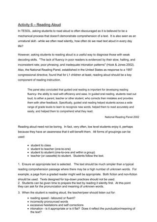 Activity 6 – Reading Aloud 
In TESOL, asking students to read aloud is often discouraged as it is believed to be a 
mechanical process that doesn't demonstrate comprehension of a text. It is also seen as an 
unnatural skill - while we often read silently, how often do we read text aloud in every day 
life? 
However, asking students to reading aloud is a useful way to diagnose those with weak 
decoding skills. "The lack of fluency in poor readers is evidenced by their slow, halting, and 
inconsistent rate; poor phrasing; and inadequate intonation patterns" (Hook & Jones 2002). 
Also, the National Reading Panel, established in the United States as response to a 1997 
congressional directive, found that for L1 children at least, reading aloud should be a key 
component of reading instruction. 
The panel also concluded that guided oral reading is important for developing reading 
fluency- the ability to read with efficiency and ease. In guided oral reading, students read out 
loud, to either a parent, teacher or other student, who corrects their mistakes and provides 
them with other feedback. Specifically, guided oral reading helped students across a wide 
range of grade levels to learn to recognize new words, helped them to read accurately and 
easily, and helped them to comprehend what they read. 
National Reading Panel 2002 
Reading aloud need not be boring. In fact, very often, low level students enjoy it, perhaps 
because they have an awareness that it will benefit them. All forms of groupings can be 
used: 
·  student to class 
·  student to teacher (one-to-one) 
·  student to student (one-to-one and within a group) 
·  teacher (or cassette) to student. Students follow the text. 
1. Ensure an appropriate text is selected. The text should be much simpler than a typical 
reading comprehension passage where there may be a high number of unknown words. For 
example, a page from a graded reader might well be appropriate. Both fiction and non-fiction 
should be used. Texts designed for top-down practices should not be used. 
2. Students can be given time to prepare the text by reading it silently first. At this point 
they can ask for the pronunciation and meaning of unknown words. 
3. When the student is reading aloud, the teacher/peer should listen out for: 
·  reading speed - laboured or fluent? 
·  incorrectly pronounced words 
·  excessive hesitations and self corrections 
·  intonation - is it appropriate or is it flat? Does it reflect the punctuation/meaning of 
the text? 
 