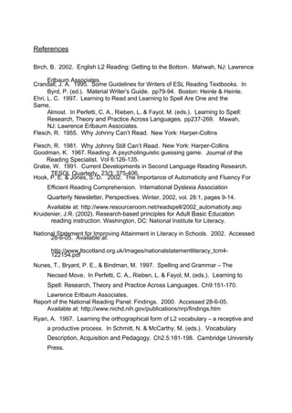 References 
Birch, B. 2002. English L2 Reading: Getting to the Bottom. Mahwah, NJ: Lawrence 
CrandEarlllb, aJu. mA. A 1s9s9o5c.ia tSeosm. e Guidelines for Writers of ESL Reading Textbooks. In 
Byrd, P. (ed.). Material Writer’s Guide. pp79-94. Boston: Heinle & Heinle. 
Ehri, L. C. 1997. Learning to Read and Learning to Spell Are One and the 
Same, Almost. In Perfetti, C. A., Rieben, L. & Fayol, M. (eds.). Learning to Spell: 
Research, Theory and Practice Across Languages. pp237-269. Mawah, 
NJ: Lawrence Erlbaum Associates. 
Flesch, R. 1955. Why Johnny Can’t Read. New York: Harper-Collins 
Flesch, R. 1981. Why Johnny Still Can’t Read. New York: Harper-Collins 
Goodman, K. 1967. Reading: A psycholinguistic guessing game. Journal of the 
Reading Specialist. Vol 6:126-135. 
Grabe, W. 1991. Current Developments in Second Language Reading Research. 
TESOL Quarterly. 23/3: 375-406. 
Hook, P. E. & Jones, S. D. 2002. The Importance of Automaticity and Fluency For 
Efficient Reading Comprehension. International Dyslexia Association 
Quarterly Newsletter, Perspectives. Winter, 2002, vol. 28:1, pages 9-14. 
Available at: http://www.resourceroom.net/readspell/2002_automaticity.asp 
Kruidenier, J.R. (2002). Research-based principles for Adult Basic Education 
reading instruction. Washington, DC: National Institute for Literacy. 
Nationa2l8 S-6ta-0te5m. eAnvta fiolar bImlep arto:ving Attainment in Literacy in Schools. 2002. Accessed 
1h2ttp2:1//5w4w.pwd.fltscotland.org.uk/Images/nationalstatementliteracy_tcm4- 
Nunes, T., Bryant, P. E., & Bindman, M. 1997. Spelling and Grammar – The 
Necsed Move. In Perfetti, C. A., Rieben, L. & Fayol, M. (eds.). Learning to 
Spell: Research, Theory and Practice Across Languages. Ch9:151-170. 
Lawrence Erlbaum Associates. 
Report of the National Reading Panel: Findings. 2000. Accessed 28-6-05. 
Available at: http://www.nichd.nih.gov/publications/nrp/findings.htm 
Ryan, A. 1997. Learning the orthographical form of L2 vocabulary – a receptive and 
a productive process. In Schmitt, N. & McCarthy, M. (eds.). Vocabulary 
Description, Acquisition and Pedagogy. Ch2.5:181-198. Cambridge University 
Press. 
