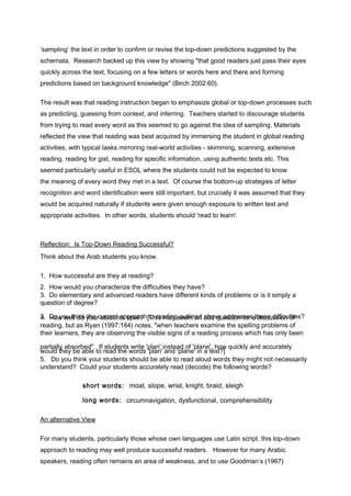 ‘sampling’ the text in order to confirm or revise the top-down predictions suggested by the 
schemata. Research backed up this view by showing "that good readers just pass their eyes 
quickly across the text, focusing on a few letters or words here and there and forming 
predictions based on background knowledge" (Birch 2002:60). 
The result was that reading instruction began to emphasize global or top-down processes such 
as predicting, guessing from context, and inferring. Teachers started to discourage students 
from trying to read every word as this seemed to go against the idea of sampling. Materials 
reflected the view that reading was best acquired by immersing the student in global reading 
activities, with typical tasks mirroring real-world activities - skimming, scanning, extensive 
reading, reading for gist, reading for specific information, using authentic texts etc. This 
seemed particularly useful in ESOL where the students could not be expected to know 
the meaning of every word they met in a text. Of course the bottom-up strategies of letter 
recognition and word identification were still important, but crucially it was assumed that they 
would be acquired naturally if students were given enough exposure to written text and 
appropriate activities. In other words, students should 'read to learn'. 
Reflection: Is Top-Down Reading Successful? 
Think about the Arab students you know. 
1. How successful are they at reading? 
2. How would you characterize the difficulties they have? 
3. Do elementary and advanced readers have different kinds of problems or is it simply a 
question of degree? 
3. Do you think the current approach to reading outlined above addresses 4. How well do your students spell? [This may seem an odd question for at hdeissceu sdsififoicnu lotife s? 
reading, but as Ryan (1997:184) notes, "when teachers examine the spelling problems of 
their learners, they are observing the visible signs of a reading process which has only been 
pwaorutiladl ltyh aeby sboer baebdle". t oIf rsetaudd ethnets w worritdes 'p'plalann' ' inasntde a'pdla onfe 'p' ilna nae t',e hxto?w] quickly and accurately 
5. Do you think your students should be able to read aloud words they might not necessarily 
understand? Could your students accurately read (decode) the following words? 
short words: moat, slope, wrist, knight, braid, sleigh 
long words: circumnavigation, dysfunctional, comprehensibility 
An alternative View 
For many students, particularly those whose own languages use Latin script, this top-down 
approach to reading may well produce successful readers. However for many Arabic 
speakers, reading often remains an area of weakness, and to use Goodman’s (1967) 
 