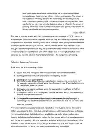 More current views of this learner problem argue that students are word-bound 
precisely because they are not yet efficient in bottom-up processing. The problem is 
that students do not simply recognize the words rapidly and accurately but are 
consciously attending to the graphic form (and in many second language texts there 
are often far too many new forms for students to attend to efficiently). No amount of 
guessing, which many poorer students actually seem to be good at, will overcome this 
deficiency and lead to automatic word recognition. 
Grabe 1991:391 
This view is radically at odds with the top-down approach so pervasive in ESOL. Here, it is 
acknowledged that some readers may need additional help with bottom-up processing be f ore 
comprehension is possible. Reading instruction is no longer about getting learners to behave 
like expert readers as quickly as possible. Instead, learner readers may first need to go 
through a transitional phase where they are given the chance to develop automaticity in letter 
recognition and word identification. Only when a basic level of reading fluency has been 
achieved is a reader's attention free for comprehension - the real purpose of reading. 
Reflection: Bottom - up Pro c essing 
Think about the Arab students you know. 
1. Do you think they have good letter recognition and word identification skills? 
2. Do they get letters confused, for example when spelling aloud? 
34.. DDoo tthheeyy fhaailv teo paottoern cdo tpoy ipnugn scktuilalst?ion, capitalization, paragraphing conventions etc.? 
For example, a student might ask "What does Edinburgh mean?" as they fail to notice 
the capital letter for proper names. 
5. D'eon jtohye' yfo sro 'emneotuimgehs') ?misread basic words (for example they read 'take' for 'talk' or 
6. Do they find it difficult to accurately read a simple text aloud without undue hesitation 
and with appropriate intonation? 
78.. DDoo tthheeyy ssopemlle tthime essa mmeis rweoardd ad iwffoerrde ntthlya ti ny othue k snaomwe th peieyc ken oofw w?r it(iFnogr? example, a 
student might not be able to decode the word 'calculator' in a text, but can name one 
when you point to it.) 
‘Yes’ answers to these questions may well indicate that your students have a deficiency in 
bottom-up processing skills. Note that getting the answer right in comprehension tests does 
not necessarily indicate that students have good bottom-up skills. Weak readers often 
develop a whole range of strategies for getting the right answer without necessarily engaging 
with the text appropriately. A typical example is a student who spots an unusual word in the 
question, locates it in the text as though doing a word search puzzle, and simply copies the 
information around it. In actual fact, little comprehension may be involved. 
 