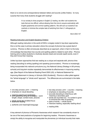 there is no one-to-one correspondence between letters and sounds (unlike Arabic). Is it any 
surprise that many Arab students struggle with reading? 
In our anxiety to show progress in English L2 reading, we often rush students into 
texts that are too difficult, without allowing them the time to acquire automaticity with 
English graphemes and common spelling patterns. We will rush our students if we 
overlook or minimize the complex task of switching from their L1 orthography to 
English. 
Birch 2002:147 
Reading Instruction and English-Speaking Children 
Although reading instruction in the world of ESOL is largely rooted in top-down approaches, 
this is not the case in primary education where the concept of phonics has a great deal of 
currency. Phonics is often erroneously described as an approach, when in fact it is the body 
of knowledge that describes how sounds and spelling patterns related to each other. Phonics 
training aims to allow students to intuitively decode (read) and encode (spell) words, even if 
they don't know their meaning. 
Unlike top-down approaches that see reading as a unique and separate skill, phonics links 
reading (decoding) to writing (spelling) and speaking (pronunciation). Phonics is increasingly 
being incorporated into national curriculums (e.g. the National Literacy Strategy in UK primary 
schools) and long-term studies repeatedly demonstrate its effectiveness in improving reading 
age. [See Report of the National Reading Panel 2000 (US), or National Statement for 
Improving Attainment in Literacy in Schools 2002 (Scotland)]. Phonics is often pitted against 
the "whole language" or "whole word" approach. The differences are summarized in the table 
below. 
Whole Language Phonics ·  one step process: print ® meaning 
·  emphasis on visual decoding 
··   wmoeradn ginuge spsairnagm uosuinngt aatl la sllt rtaimteegsies – word 
length, shape, context clues, pictures 
··   ewxhtoelnes wivoer dresa tdhien gsmallest focus 
·  authentic and meaningful language 
·  two step process: print ® sounds® meaning 
·  emphasis on decoding of sounds 
·  accurate decoding is initial focus with 
meaning a secondary goal 
·  words are sounded out – no context is given 
to minimize the risks of guessing 
·  parts of words ® whole words 
·  intensive reading, especially reading aloud 
·  reading drills 
A key element of phonics is Phonemic Awareness which research has consistently shown to 
be one of the best predictors of progress for beginning readers. Phonemic Awareness is 
simply the ability to recognise and manipulate the phonemes (or individual sounds) that make 
 