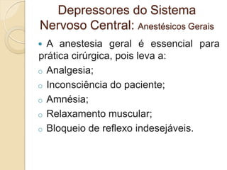  A anestesia geral é essencial para
prática cirúrgica, pois leva a:
o Analgesia;
o Inconsciência do paciente;
o Amnésia;
o Relaxamento muscular;
o Bloqueio de reflexo indesejáveis.
Depressores do Sistema
Nervoso Central: Anestésicos Gerais
 