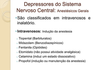 •São classificados em intravenosos e
inalatório.
• Intravenosos: Indução da anestesia
o Tiopental (Barbituratos)
o Midazolam (Benzodiazepínicos)
o Fentanila (Opióides)
o Etomidato (não possui atividade analgésica)
o Cetamina (induz um estado dissosiativo)
o Propofol (indução ou manutenção da anestesia)
Depressores do Sistema
Nervoso Central: Anestésicos Gerais
 