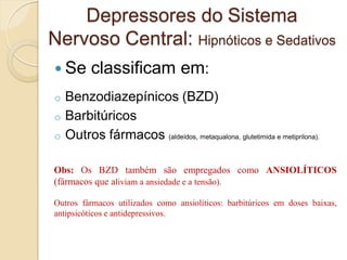  Se classificam em:
o Benzodiazepínicos (BZD)
o Barbitúricos
o Outros fármacos (aldeídos, metaqualona, glutetimida e metiprilona).
Depressores do Sistema
Nervoso Central: Hipnóticos e Sedativos
Obs: Os BZD também são empregados como ANSIOLÍTICOS
(fármacos que aliviam a ansiedade e a tensão).
Outros fármacos utilizados como ansiolíticos: barbitúricos em doses baixas,
antipsicóticos e antidepressivos.
 